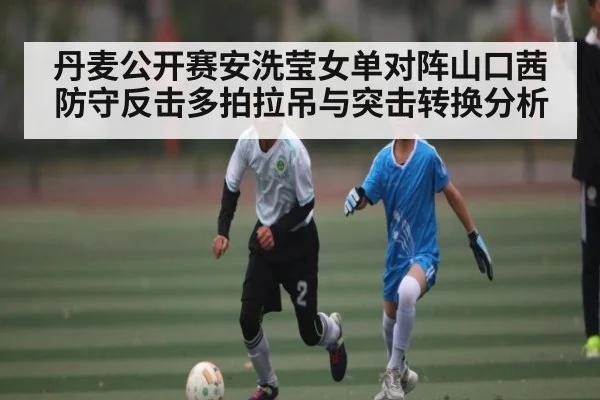 丹麦公开赛安洗莹女单对阵山口茜防守反击多拍拉吊与突击转换分析